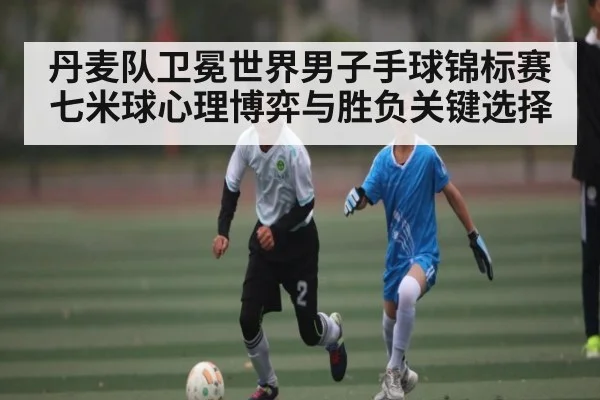 丹麦队卫冕世界男子手球锦标赛七米球心理博弈与胜负关键选择 | kaiyun